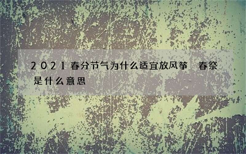 2021春分节气为什么适宜放风筝 春祭是什么意思
